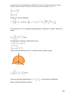 Resolução dos exercícios de GONÇALVES, M.B.; FLEMMING, D.M. Cálculo B: Funções de várias variáveis, integrais
múltiplas, integrais curvilíneas e de superfície. São Paulo: Pearson Prentice Hall, 2007, p. 270 – 272.
400









3
1
0
2
31
0
y
y
x
Portanto, o volume é dado por:
    .
36
1
4
13
)3(321
31
0
2
2/)31(
0
3/1
0
2
31
0
2
31
0


  


dy
y
dyyxxxdydxyxV
y
y
Nos exercícios 16 a 19, a integral iterada representa o volume de um sólido. Descrever o
sólido.
16. dydxyx
x
x
 



1
1
1
1
22
2
2
1
O sólido pode ser descrito analiticamente como:









22
22
10
11
11
yxz
x
xyx
Trata-se de um hemisfério de raio 1, conforme mostra a figura a seguir.
x
y
z
17.  








2
0
2
3
3
0
3
1
2
1
1
x
dxdyyx
Temos um tetraedro delimitado por yxz
3
1
2
1
1  e pelos planos coordenados.
Segue a descrição analítica e gráfica.
 