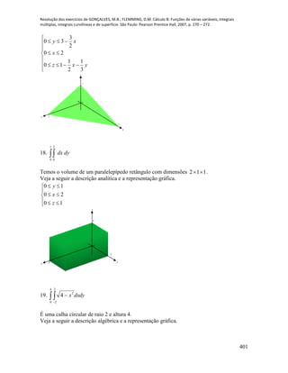 Resolução dos exercícios de GONÇALVES, M.B.; FLEMMING, D.M. Cálculo B: Funções de várias variáveis, integrais
múltiplas, integrais curvilíneas e de superfície. São Paulo: Pearson Prentice Hall, 2007, p. 270 – 272.
401










yxz
x
xy
3
1
2
1
10
20
2
3
30
x
y
z
2
3
1
18. 
1
0
2
0
dydx
Temos o volume de um paralelepípedo retângulo com dimensões 112  .
Veja a seguir a descrição analítica e a representação gráfica.








10
20
10
z
x
y
x
y
z
2
1
1
19. dxdyx 

4
0
2
2
2
4
É uma calha circular de raio 2 e altura 4.
Veja a seguir a descrição algébrica e a representação gráfica.
 