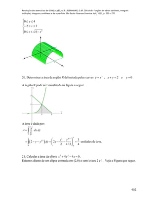 Resolução dos exercícios de GONÇALVES, M.B.; FLEMMING, D.M. Cálculo B: Funções de várias variáveis, integrais
múltiplas, integrais curvilíneas e de superfície. São Paulo: Pearson Prentice Hall, 2007, p. 270 – 272.
402








2
40
22
40
xz
x
y
x
y
z
4
2
2
-2
20. Determinar a área da região R delimitada pelas curvas 02,3
 yeyxxy .
A região R pode ser visualizada na figura a seguir.
1 2
1
2
x
y
A área é dada por:
 
3
21
0
1
1 2 4/3
1 3
0 0
3
2 2 unidades de área.
2 4 / 3 4
y
y
A dx dy
y y
y y dy y


 
       
 
 

21. Calcular a área da elipse 044 22
 xyx .
Estamos diante de um elipse centrada em (2,0) e semi eixos 2 e 1. Veja a Figura que segue.
 