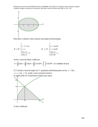 Resolução dos exercícios de GONÇALVES, M.B.; FLEMMING, D.M. Cálculo B: Funções de várias variáveis, integrais
múltiplas, integrais curvilíneas e de superfície. São Paulo: Pearson Prentice Hall, 2007, p. 270 – 272.
403
1 2 3 4
-1
1
x
y
Para fazer o cálculo vamos realizar uma dupla transformação:
' ' "
2 2 cos
: :
( , ) ( , )
2
( , ) ( , )
x u u r
R R y v R R v rsen
x y u v
r
u v r



 
   
  
    
  
  
   
Assim, a área da elipse é dada por:
área.deunidades2222
1
0
2
0


  
drdrrdrddudvdxdyA
RRR
22. Calcular a área da região do 1º. quadrante delimitada pelas curvas axy 82
 ,
0,6  yayx , sendo a uma constante positiva.
A região pode ser visualizada na figura que segue.
x
y
6a
4a
6a2a
A área é dada por:
 