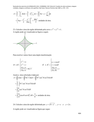 Resolução dos exercícios de GONÇALVES, M.B.; FLEMMING, D.M. Cálculo B: Funções de várias variáveis, integrais
múltiplas, integrais curvilíneas e de superfície. São Paulo: Pearson Prentice Hall, 2007, p. 270 – 272.
404
2
2
64 4 4 2
6
/8
0 0 0/8
4
2 3 2
0
6
8
40
6 unidades de área.
2 24 3
a ya a a
a y
y a
y a
a
y
A dxdy x dy a y dy
a
y y a
ay
a

  
     
 
 
    
 
   
23. Calcular a área da região delimitada pela curva 13232
 yx .
A região pode ser visualizada na figura a seguir.
-1 1
-1
1
x
y
Para resolver vamos fazer uma dupla transformação:
1/3
' 1/3 ' "
2 2
cos
:
( , ) ( , )
9
( , ) ( , )
x u u r
R R y v R R v rsen
x y u v
u v r
u v r



 
  
  
     
  
  
   
Assim a área solicitada é dada por:












2
0
22
1
0
225
2
0
22522
cos
6
9
cos9
cos99
dsen
drdsenr
drdsenrdudvvudxdyA
RRR
 
2
2
0
9 3
cos
6 8
sen d

     unidades de área.
24. Calcular a área da região delimitada por xyexyxy 2,4 2
 .
A região pode ser visualizada na figura que segue:
 