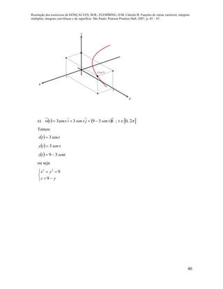 Resolução dos exercícios de GONÇALVES, M.B.; FLEMMING, D.M. Cálculo B: Funções de várias variáveis, integrais
múltiplas, integrais curvilíneas e de superfície. São Paulo: Pearson Prentice Hall, 2007, p. 45 – 47.
40
x
y
z
(1,e,1)
1
e
e)    ktsenjtsenittw 393cos3  ;  2,0t
Temos:
  ttx cos3
  tsenty 3
  senttz 39 
ou seja





yz
yx
9
922
 