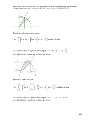 Resolução dos exercícios de GONÇALVES, M.B.; FLEMMING, D.M. Cálculo B: Funções de várias variáveis, integrais
múltiplas, integrais curvilíneas e de superfície. São Paulo: Pearson Prentice Hall, 2007, p. 270 – 272.
405
x
y
2
5
4
2
5
2
Usando coordenadas polares temos:
área.deunidades
4
222
2
4
2
4
2
0






  



tgarcdddrrA
tgarctgarc
25. Calcular a área da região delimitada por  
4
22
2
2 x
yexy  .
A região pode ser visualizada na figura que segue:
1 2 3
1
2
x
y
5
628 
25
6822 
5
628 
25
6822 
Portanto, a área é dada por:
 
25
616
24
4
55
628
5
628
25
628
5
628
22
4
2
2






  





dxx
x
dxdyA
x
x
unidades de área.
26. Calcular a área da região delimitada por 0,1
 
xexyey x
.
A região pode ser visualizada na figura que segue:
 