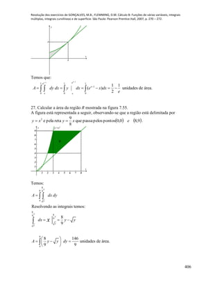Resolução dos exercícios de GONÇALVES, M.B.; FLEMMING, D.M. Cálculo B: Funções de várias variáveis, integrais
múltiplas, integrais curvilíneas e de superfície. São Paulo: Pearson Prentice Hall, 2007, p. 270 – 272.
406
1
1
x
y
Temos que:
11
1 1 1
1
0 0 0
1 1
( )
2
xx ee
x
x x
A dy dx y dx e x dx
e


         unidades de área.
27. Calcular a área da região R mostrada na figura 7.55.
A figura está representada a seguir, observando-se que a região está delimitada por
   9,80,0pontospelospassaque
8
9
retapelae2
exyxy  .
1 2 3 4 5 6 7 8
1
2
3
4
5
6
7
8
9
x
y
R
y=x2
Temos:
8
9 9
4
8
89
9
9
4
Resolvendo as integrais temos:
8
9
8 146
unidades de área.
9 9
y
y
y
y
y
y
A dx dy
dx y y
A y y dy
x

  
 
   
 
 


 