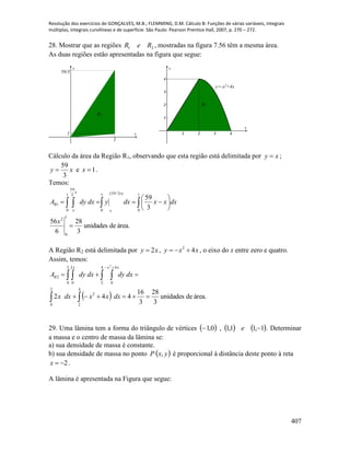 Resolução dos exercícios de GONÇALVES, M.B.; FLEMMING, D.M. Cálculo B: Funções de várias variáveis, integrais
múltiplas, integrais curvilíneas e de superfície. São Paulo: Pearson Prentice Hall, 2007, p. 270 – 272.
407
28. Mostrar que as regiões 21 ReR , mostradas na figura 7.56 têm a mesma área.
As duas regiões estão apresentadas na figura que segue:
x
y
1
1
59/3
R1
1 2 3 4
1
2
3
4
x
y
R2
y=-x2+4x
Cálculo da área da Região R1, observando que esta região está delimitada por xy  ;
xy
3
59
 e 1x .
Temos:
área.deunidades
3
28
6
56
3
59
1
0
2
1
0
)3/59(1
0
1
0
3
59
1







  
x
dxxxdxydxdyA
x
x
x
x
R
A Região R2 está delimitada por xy 2 , xxy 42
 , o eixo do x entre zero e quatro.
Assim, temos:
  área.deunidades
3
28
3
16
442
2
0
4
2
2
2
0
2
0
4
2
4
0
2
2


 
   

dxxxdxx
dxdydxdyA
x xx
R
29. Uma lâmina tem a forma do triângulo de vértices      1,11,1,0,1  e . Determinar
a massa e o centro de massa da lâmina se:
a) sua densidade de massa é constante.
b) sua densidade de massa no ponto  yxP , é proporcional à distância deste ponto à reta
2x .
A lâmina é apresentada na Figura que segue:
 
