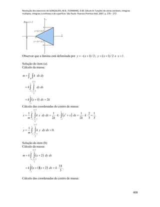 Resolução dos exercícios de GONÇALVES, M.B.; FLEMMING, D.M. Cálculo B: Funções de várias variáveis, integrais
múltiplas, integrais curvilíneas e de superfície. São Paulo: Pearson Prentice Hall, 2007, p. 270 – 272.
408
-2 -1 1
-1
1
x
y
y=-(x+1)/2
y=(x+1)/2
Reta x=-2
Observar que a lâmina está delimitada por 2/)1(  xy ; 2/)1(  xy e 1x .
Solução do item (a).
Cálculo da massa:
 
 
 







1
1
1
1
2
1
2
1
21 kdxxk
dxdyk
dydxkm
x
x
R
Cálculo das coordenadas do centro de massa:
 
.0
1
.
3
1
3
2
2
1
2
11
1
1
2
1
2
1
1
1
2
1
1
2
1
2
1
 
 










x
x
x
x
dxdyyk
m
y
k
k
dxxxk
k
dxdyxk
m
x
Solução do item (b)
Cálculo da massa:
 
   .
3
14
21
2
1
1
1
1
2
1
2
1



 




kdxxxk
dxdyxkm
x
x
Cálculo das coordenadas do centro de massa:
 