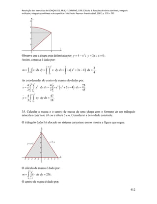 Resolução dos exercícios de GONÇALVES, M.B.; FLEMMING, D.M. Cálculo B: Funções de várias variáveis, integrais
múltiplas, integrais curvilíneas e de superfície. São Paulo: Pearson Prentice Hall, 2007, p. 270 – 272.
412
1
1
2
3
4
5
x
y
Observe que a chapa esta delimitada por 2
4 xy  ; xy 3 ; 0x .
Assim, a massa é dada por:
 
2
1 4 1
2
0 3 0
3
3 4 .
4
x
R
x
m x dx dy x dy dx x x x dx

           
As coordenadas do centro de massa são dadas por:
 
2
2
1 4 1
2 2 2
0 3 0
1
0 3
4 4 23
3 4 .
3 3 45
4 47
.
3 18
x
x
y x
x
x x dy dx x x x dx
y xy dy dx


     
 
  
 
35. Calcular a massa e o centro de massa de uma chapa com o formato de um triângulo
isósceles com base 10 cm e altura 5 cm. Considerar a densidade constante.
O triângulo dado foi alocado no sistema cartesiano como mostra a figura que segue.
-5 -4 -3 -2 -1 1 2 3 4 5
1
2
3
4
5
x
y
y=5-x
y=x+5
O cálculo da massa é dado por:
 



5
0
5
5
.25
y
y
kdydxkm
O centro de massa é dado por:
 