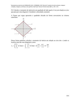 Resolução dos exercícios de GONÇALVES, M.B.; FLEMMING, D.M. Cálculo B: Funções de várias variáveis, integrais
múltiplas, integrais curvilíneas e de superfície. São Paulo: Pearson Prentice Hall, 2007, p. 270 – 272.
414
38. Calcular o momento de inércia de um quadrado de lado igual a 4 cm em relação ao eixo
que para por uma diagonal. Considerar a densidade constante.
A Figura que segue apresenta o quadrado alocado de forma conveniente no sistema
cartesiano.
x
y
8
8
8
8 xy
8
8 xy
8 xy8 xy
Dessa forma podemos calcular o momento de inércia em relação ao eixo dos x (onde se
localiza uma das suas diagonais) como:
.
3
64
3
32
3
32
8
0
8
8
0
8
8
8
22






    

 


kkdxdykxdxdykxI
y
y
y
y
x
 