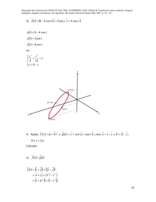 Resolução dos exercícios de GONÇALVES, M.B.; FLEMMING, D.M. Cálculo B: Funções de várias variáveis, integrais
múltiplas, integrais curvilíneas e de superfície. São Paulo: Pearson Prentice Hall, 2007, p. 45 – 47.
43
h)     ktsenjtitsentr 4cos248 
  tsentx 48
  tty cos2
  tsentz 4
ou







zx
zy
8
1
164
22
x
y
z
(8,-2,0)
(8,2,0)
(4,0,4)
(12,0,4)
4. Sejam   2
f t at bt

  e   ktjtsenittg cos , com jia  e jib  2 ;
20  t .
Calcular:
a)    tgtf 
     
    .2
2
2
22
22
2
jttitt
jtitjtit
tjitjitf



 