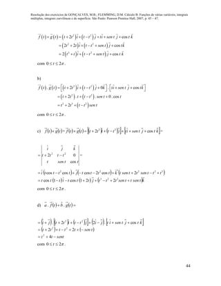 Resolução dos exercícios de GONÇALVES, M.B.; FLEMMING, D.M. Cálculo B: Funções de várias variáveis, integrais
múltiplas, integrais curvilíneas e de superfície. São Paulo: Pearson Prentice Hall, 2007, p. 45 – 47.
44
       
   
   
2 2
2 2
2 2
2 cos
2 2 cos
2 cos
f t g t t t i t t j ti sen t j t k
t t i t t sen t j tk
t t i t t sen t j t k
       
     
     
com 20  t .
b)
       
   
 
2 2
2 2
2 3 2
. 2 0 . cos
2 . . 0. cos
2
f t g t t t i t t j k ti sen t j tk
t t t t t sen t t
t t t t sen t
           
    
   
com 20  t .
c)    tgtf  =           ktjtsenitjttitttgtf cos2 22
 =
ttsent
tttt
kji
cos
02 22
 =
     
     ktsenttsentttjtttittt
tttsenttsentkttttjtttti


223
32222
221cos1cos
2cos2coscoscos
com 20  t .
d)     tgbtfa ..
          
   
senttt
tsenttttt
ktjtsenitjijttittji



4
22
cos.22.
2
22
22
com 20  t .
 