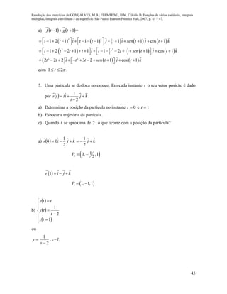Resolução dos exercícios de GONÇALVES, M.B.; FLEMMING, D.M. Cálculo B: Funções de várias variáveis, integrais
múltiplas, integrais curvilíneas e de superfície. São Paulo: Pearson Prentice Hall, 2007, p. 45 – 47.
45
e)    11  tgtf =
         
       
     
2 2
2 2
2 2
1 2 1 1 1 1 1 cos 1
1 2 2 1 1 1 2 1 1 cos 1
2 2 2 3 2 1 cos 1
t t i t t j t i sen t j t k
t t t t i t t t sen t j t k
t t i t t sen t j t k
                
   
                     
            
com 20  t .
5. Uma partícula se desloca no espaço. Em cada instante t o seu vetor posição é dado
por   kj
t
ittr 


2
1
.
a) Determinar a posição da partícula no instante 0t e 1t
b) Esboçar a trajetória da partícula.
c) Quando t se aproxima de 2 , o que ocorre com a posição da partícula?
a)   kjkjir 
2
1
2
1
00
 0
10, ,1
2
P  
 1r i j k  
 1 1, 1,1P  
b)
 
 
 










1
2
1
tz
t
ty
ttx
ou
2
1


x
y , z=1.
 