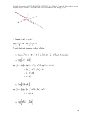 Resolução dos exercícios de GONÇALVES, M.B.; FLEMMING, D.M. Cálculo B: Funções de várias variáveis, integrais
múltiplas, integrais curvilíneas e de superfície. São Paulo: Pearson Prentice Hall, 2007, p. 45 – 47.
46
x
y
z
c) Quando 22  xt
2 2
1 1
lim lim
2 2x xx x 
 
   
 
A partícula tende para uma posição infinita.
6. Sejam   ktjtittf 32
32  e   ktjittg 2
32  , 0t . Calcular:
a)    


 

tgtf
t 1
lim .
        
   
ji
kji
kjikji
ktjitktjtittgtf
ttt
33
033
3232
32lim32limlim 2
1
32
11





b)     tgtf
t

1
lim
        
kji
kjikjitgtf
t
6
3232lim
1



c)    





tgtf
t 2
1
3lim
1
 