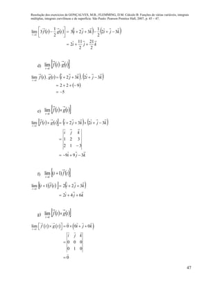 Resolução dos exercícios de GONÇALVES, M.B.; FLEMMING, D.M. Cálculo B: Funções de várias variáveis, integrais
múltiplas, integrais curvilíneas e de superfície. São Paulo: Pearson Prentice Hall, 2007, p. 45 – 47.
47
       
kji
kjikjitgtf
t
2
21
2
11
2
32
2
1
323
2
1
3lim
1









d)     tgtf
t

1
lim
       
 
5
922
32.32.lim
1




kjikjitgtf
t
e)     tgtf
t

1
lim
        
kji
kji
kjikjitgtf
t
399
312
321
3232lim
1





f)   tft
t
)1(lim
1


      
kji
kjitft
t
642
3221lim
1



g)     tgtf
t

1
lim
     1
lim 0 0 0
0 0 0
0 1 0
0
t
f t g t i j k
i j k

      


 