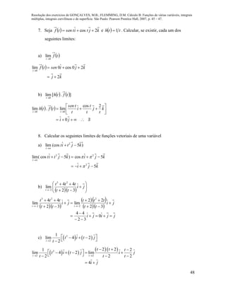 Resolução dos exercícios de GONÇALVES, M.B.; FLEMMING, D.M. Cálculo B: Funções de várias variáveis, integrais
múltiplas, integrais curvilíneas e de superfície. São Paulo: Pearson Prentice Hall, 2007, p. 45 – 47.
48
7. Seja   kjtitsentf 2cos  e   tth 1 . Calcular, se existir, cada um dos
seguintes limites:
a)  tf
t 0
lim

 
kj
kjisentf
t
2
20cos0lim
0



b)    ].[lim
0
tfth
t
   







ji
k
t
j
t
t
i
t
tsen
tfth
tt
0
2cos
lim.lim
00
8. Calcular os seguintes limites de funções vetoriais de uma variável
a) )5(coslim 2
kjtit
t


kji
kjikjtit
t
5
5cos)5cos(lim
2
22






b)
   









ji
tt
ttt
t 32
44
lim
23
2
  
  
  
jjiji
ji
tt
ttt
ji
tt
ttt
tt











0
32
44
32
22
lim
32
44
lim
2
2
23
2
c)    2
2
1
lim 4 2
2t
t i t j
t
    
   
  2
2 2
2 21 2
lim 4 2 lim
2 2 2
4
t t
t t t
t i t j i j
t t t
i j
 
          
 
 