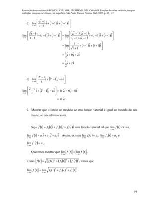 Resolução dos exercícios de GONÇALVES, M.B.; FLEMMING, D.M. Cálculo B: Funções de várias variáveis, integrais
múltiplas, integrais curvilíneas e de superfície. São Paulo: Pearson Prentice Hall, 2007, p. 45 – 47.
49
d)     









ktjti
t
t
t
11
1
1
lim
1
      
      
   
ki
kji
ktjti
t
ktjti
tt
tt
ktjti
t
t
t
tt
2
2
1
20
2
1
11
1
1
lim
11
11
11
lim11
1
1
lim
1
11































e)   








ktji
t
t
t
t
12
12
lim
0
 
i
kjiktji
t
t
t
t
2ln
002ln12
12
lim
0










9. Mostrar que o limite do modulo de uma função vetorial é igual ao modulo do seu
limite, se este último existir.
Seja        ktfjtfitftf 321  uma função vetorial tal que  tf
at
lim exista,
  kajaiatf
at
321lim 

. Assim, existem   11lim atf
at


,   22lim atf
at


e
  33lim atf
at


.
Queremos mostrar que    lim lim
t a t a
f t f t
 
 .
Como           2
3
2
2
2
1 tftftftf  , temos que
       
2 2 2
1 2 3lim lim
t a t a
f t f t f t f t
 
   .
 
