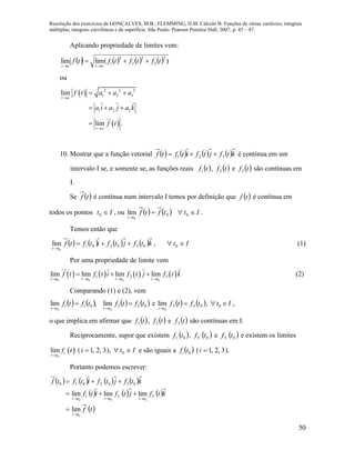 Resolução dos exercícios de GONÇALVES, M.B.; FLEMMING, D.M. Cálculo B: Funções de várias variáveis, integrais
múltiplas, integrais curvilíneas e de superfície. São Paulo: Pearson Prentice Hall, 2007, p. 45 – 47.
50
Aplicando propriedade de limites vem:
        )(limlim
2
3
2
2
2
1 tftftftf
atat


ou
 
 
2 2 2
1 2 3
1 2 3
lim
lim .
t a
t a
f t a a a
a i a j a k
f t


  
  

10. Mostrar que a função vetorial        ktfjtfitftf 321  é contínua em um
intervalo I se, e somente se, as funções reais  tf1 ,  tf2 e  tf3 são contínuas em
I.
Se  tf é contínua num intervalo I temos por definição que  tf é contínua em
todos os pontos It 0 , ou     Ittftf
tt


00
0
lim .
Temos então que
       ktfjtfitftf
tt
030201
0
lim 

, It  0 (1)
Por uma propriedade de limite vem
       
0 0 0 0
1 2 3lim lim lim lim
t t t t t t t t
f t f t i f t j f t k
   
   (2)
Comparando (1) e (2), vem
       022011
00
lim,lim tftftftf
tttt


e    033
0
lim tftf
tt


, It  0 ,
o que implica em afirmar que  tf1 ,  tf2 e  tf3 são contínuas em I.
Reciprocamente, supor que existem  01 tf ,  02 tf e  03 tf e existem os limites
 
0
lim i
t t
f t

( 3,2,1i ), It  0 e são iguais a  0tfi ( 3,2,1i ).
Portanto podemos escrever:
       
     
 tf
ktfjtfitf
ktfjtfitftf
tt
tttttt
0
000
lim
limlimlim 321
0302010





 