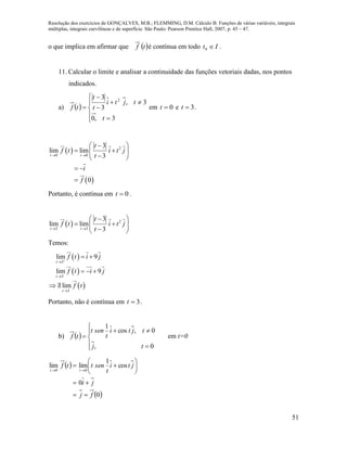 Resolução dos exercícios de GONÇALVES, M.B.; FLEMMING, D.M. Cálculo B: Funções de várias variáveis, integrais
múltiplas, integrais curvilíneas e de superfície. São Paulo: Pearson Prentice Hall, 2007, p. 45 – 47.
51
o que implica em afirmar que  tf é contínua em todo It 0 .
11. Calcular o limite e analisar a continuidade das funções vetoriais dadas, nos pontos
indicados.
a)  










3,0
3,
3
3 2
t
tjti
t
t
tf em 0t e 3t .
 
 
2
0 0
3
lim lim
3
0
t t
t
f t i t j
t
i
f
 
 
  
 
 

Portanto, é contínua em 0t .
  2
3 3
3
lim lim
3t t
t
f t i t j
t 
 
  
 
Temos:
 
 
 
3
3
3
lim 9
lim 9
lim
t
t
t
f t i j
f t i j
f t





 
  
 
Portanto, não é contínua em 3t .
b)  








0,
0,cos
1
tj
tjti
t
sent
tf em t=0
 
 0
0
cos
1
limlim
00
fj
ji
jti
t
senttf
tt










 