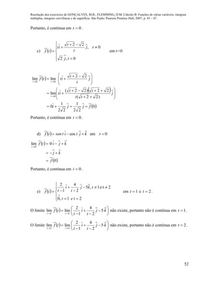 Resolução dos exercícios de GONÇALVES, M.B.; FLEMMING, D.M. Cálculo B: Funções de várias variáveis, integrais
múltiplas, integrais curvilíneas e de superfície. São Paulo: Pearson Prentice Hall, 2007, p. 45 – 47.
52
Portanto, é contínua em 0t .
c)  











0,2
0,
22
tj
tj
t
t
it
tf em t=0.
 
 
 0
22
1
22
1
0
)22(
22)22(
lim
22
limlim
0
00
fjji
j
tt
tt
it
j
t
t
ittf
t
tt



















 



Portanto, é contínua em 0t .
d)   0emcos  tkjtitsentf
 
 0
0lim
0
f
kj
kjitf
t




Portanto, é contínua em 0t .
e)  











21,0
2te1,5
2
4
1
2
tet
tkj
t
i
ttf em 1t e 2t .
O limite   











kj
t
i
t
tf
tt
5
2
4
1
2
limlim
11
não existe, portanto não é contínua em 1t .
O limite   











kj
t
i
t
tf
tt
5
2
4
1
2
limlim
22
não existe, portanto não é contínua em 2t .
 