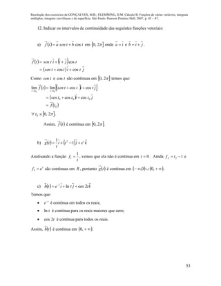 Resolução dos exercícios de GONÇALVES, M.B.; FLEMMING, D.M. Cálculo B: Funções de várias variáveis, integrais
múltiplas, integrais curvilíneas e de superfície. São Paulo: Pearson Prentice Hall, 2007, p. 45 – 47.
53
12. Indicar os intervalos de continuidade das seguintes funções vetoriais:
a)   tbtsenatf cos em  2,0 onde ia  e jib  .
   
  jtittsen
tjiitsentf
coscos
cos


Como tsen e tcos são contínuas em  2,0 temos que:
    
 
 0
000 coscos
coscoslimlim
00
tf
jtittsen
jtittsentf
tttt




 2,00  t .
Assim,  tf é contínua em  2,0 .
b)     kejti
t
tg t
 1
1 2
Analisando a função
t
f
1
1  , vemos que ela não é contínua em 0t . Ainda 122  tf e
t
ef 3 são contínuas em R , portanto  tg é contínua em     ,00, .
c)   ktjtieth t
2cosln  
Temos que:
 t
e
é contínua em todos os reais;
 tln é contínua para os reais maiores que zero;
 t2cos é contínua para todos os reais.
Assim,  th é contínua em  ,0 .
 