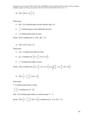 Resolução dos exercícios de GONÇALVES, M.B.; FLEMMING, D.M. Cálculo B: Funções de várias variáveis, integrais
múltiplas, integrais curvilíneas e de superfície. São Paulo: Pearson Prentice Hall, 2007, p. 45 – 47.
54
d)     





 t
t
ttv ,
1
,1ln
Temos que:
  1ln t é contínua para os reais maiores que (-1);

t
1
é contínua para os reais diferentes de zero;
 t é contínua para todos os reais.
Assim,  tv é contínua em     ,00,1
e)    , , t
w t sen t tg t e
Temos que:
 tsen é contínua em todos os reais;
 ttg é contínua em ,
2
t t k k


 
   
 
;
 t
e é contínua em todos os reais.
Assim,  tw é contínua em ,
2
t t k k


 
   
 
ou   











1
2
,
2
nn
Zn
 .
f)    








 1ln,
1
1
,
2
t
t
t
etr t
Temos que:
t
e é contínua para todos os reais;
1
12


t
t
é contínua em 1R ;
 1ln t é contínua para todos os t reais tais que 1t .
Assim,    








 1ln,
1
1
,
2
t
t
t
etr t
é contínua em     ,11,1
 