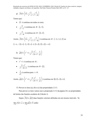 Resolução dos exercícios de GONÇALVES, M.B.; FLEMMING, D.M. Cálculo B: Funções de várias variáveis, integrais
múltiplas, integrais curvilíneas e de superfície. São Paulo: Pearson Prentice Hall, 2007, p. 45 – 47.
55
g)   










4
1
,
1
1
, 22
3
tt
ttf
Temos que:
 3
t é contínua em todos os reais;

1
1
2


t
é contínua em  1,1 R ;

4
1
2


t
é contínua em  2,2 R .
Assim,   










4
1
,
1
1
, 22
3
tt
ttf é contínua em  2,1,1,2 R ou
          ,22,11,11,22, .
h)   








ttt
t
ttg
1
,
12
2
,1 2
2
2
Temos que:
 12
t é contínua em R ;

12
2
2
2


tt
t
é contínua em 1R ;

t
1
é contínua para 0t .
Assim,   








ttt
t
ttg
1
,
12
2
,1 2
2
2
é contínua em     ,11,0 .
13. Provar os itens (a), (b) e (c) das propriedades 2.5.3.
Para provar os itens vamos usar a proposição 2.5.2 da página 24 e as propriedades
de limites das funções escalares do Cálculo A.
Sejam  tf e  tg duas funções vetoriais definidas em um mesmo intervalo. Se
  atf
tt

 0
lim e   btg
tt


 0
lim então:
 