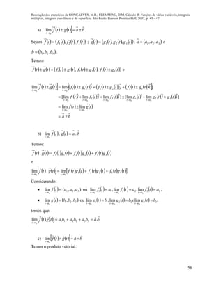 Resolução dos exercícios de GONÇALVES, M.B.; FLEMMING, D.M. Cálculo B: Funções de várias variáveis, integrais
múltiplas, integrais curvilíneas e de superfície. São Paulo: Pearson Prentice Hall, 2007, p. 45 – 47.
56
a)      batgtf
tt

 0
lim .
Sejam         tftftftf 321 ,, ;         tgtgtgtg 321 ,, ;  321 ,, aaaa  e
 321 ,, bbbb  .
Temos:
                tgtftgtftgtftgtf 332211 ,,  e
                    
           
   
ba
tgtf
ktgjtgitgktfjtfitf
ktgtfjtgtfitgtftgtf
tttt
tttttttttt
tttt







00
00000
00
limlim
]limlim[]limlimlim[
]limlim
321321
332211
b)     batgtf
tt
..lim
0


Temos:
               tgtftgtftgtftgtf 332211. 
e
                 tgtftgtftgtftgtf
tttt
332211
00
lim.lim 

Considerando:
   ),,(lim 321
0
aaatf
tt


ou       332211
000
lim,lim,lim atfatfatf
tttttt


;
    321 ,,lim
0
bbbtg
tt


ou       332211
000
limlim,lim btgebtgbtg
tttttt


.
temos que:
     babababatgtf
tt

..lim 332211
0


c)      batgtf
tt


 0
lim
Temos o produto vetorial:
 