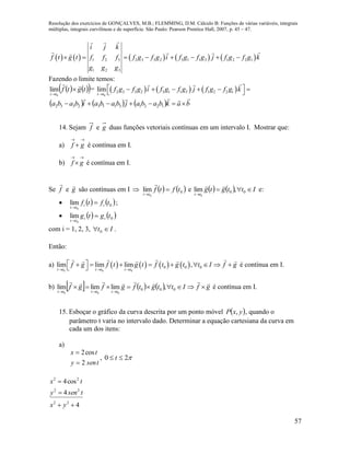 Resolução dos exercícios de GONÇALVES, M.B.; FLEMMING, D.M. Cálculo B: Funções de várias variáveis, integrais
múltiplas, integrais curvilíneas e de superfície. São Paulo: Pearson Prentice Hall, 2007, p. 45 – 47.
57
         1 2 3 2 3 3 2 3 1 1 3 1 2 2 1
1 2 3
i j k
f t g t f f f f g f g i f g f g j f g f g k
g g g
       
Fazendo o limite temos:
    tgtf
tt


 0
lim =      
0
2 3 3 2 3 1 1 3 1 2 2 1lim
t t
f g f g i f g f g j f g f g k

       
      bakbabajbabaibaba

 122131132332
14. Sejam f e g duas funções vetoriais contínuas em um intervalo I. Mostrar que:
a)

 gf é contínua em I.
b)

 gf é contínua em I.
Se f

e g

são contínuas em I     0
0
lim tftf
tt



e     Ittgtg
tt


00 ,lim
0

e:
    0
0
lim tftf ii
tt


;
    0
0
lim tgtg ii
tt


com i = 1, 2, 3, It  0 .
Então:
a)        
0 0 0
0 0 0lim lim lim ,
t t t t t t
f g f t g t f t g t t I f g
  
           é contínua em I.
b)       gfIttgtfgfgf
tttttt



000 ,limlimlim
000
é contínua em I.
15. Esboçar o gráfico da curva descrita por um ponto móvel  yxP , , quando o
parâmetro t varia no intervalo dado. Determinar a equação cartesiana da curva em
cada um dos itens:
a)
tseny
tx
2
cos2


, 20  t
4
4
cos4
22
22
22



yx
tseny
tx
 