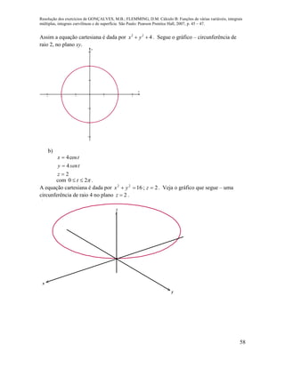 Resolução dos exercícios de GONÇALVES, M.B.; FLEMMING, D.M. Cálculo B: Funções de várias variáveis, integrais
múltiplas, integrais curvilíneas e de superfície. São Paulo: Pearson Prentice Hall, 2007, p. 45 – 47.
58
Assim a equação cartesiana é dada por 422
 yx . Segue o gráfico – circunferência de
raio 2, no plano xy.
     






x
y
b)
2
4
cos4



z
tseny
tx
com 20  t .
A equação cartesiana é dada por 2;1622
 zyx . Veja o gráfico que segue – uma
circunferência de raio 4 no plano 2z  .
x
y
z
 