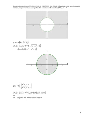 Resolução dos exercícios de GONÇALVES, M.B.; FLEMMING, D.M. Cálculo B: Funções de várias variáveis, integrais
múltiplas, integrais curvilíneas e de superfície. São Paulo: Pearson Prentice Hall, 2007, p. 18 – 20.
6
-2 -1 1 2
-1
1
x
y
f)  22
4ln yxz 
    
  16/,
04/,
222
222


yxyx
yxyxzD
-6 -4 -2 2 4 6
-4
-2
2
4
x
y
g)











xyx
xyx
z
22
22
ln
         xcomxyxyxzD 0,,/, 2
ou
2
 - conjunto dos pontos do eixo dos x.
 