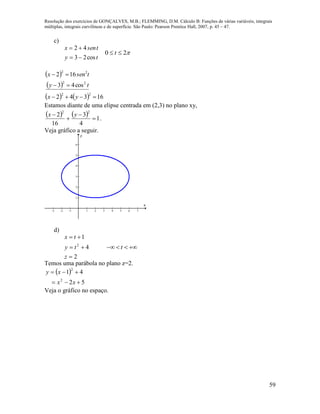Resolução dos exercícios de GONÇALVES, M.B.; FLEMMING, D.M. Cálculo B: Funções de várias variáveis, integrais
múltiplas, integrais curvilíneas e de superfície. São Paulo: Pearson Prentice Hall, 2007, p. 45 – 47.
59
c)
ty
tsenx
cos23
42


20  t
 
 
    16342
cos43
162
22
22
22



yx
ty
tsenx
Estamos diante de uma elipse centrada em (2,3) no plano xy,
    1
4
3
16
2
22



 yx
.
Veja gráfico a seguir.
-3 -2 -1 1 2 3 4 5 6 7
1
2
3
4
5
6
x
y
d)
2
4
1
2



z
ty
tx
t   
Temos uma parábola no plano z=2.
 
52
41
2
2


xx
xy
Veja o gráfico no espaço.
 