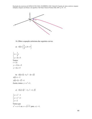 Resolução dos exercícios de GONÇALVES, M.B.; FLEMMING, D.M. Cálculo B: Funções de várias variáveis, integrais
múltiplas, integrais curvilíneas e de superfície. São Paulo: Pearson Prentice Hall, 2007, p. 45 – 47.
60
x
y
z
(1,4,2)
16. Obter a equação cartesiana das seguintes curvas:
a)   





 53,
2
1
tttr







53
2
1
ty
tx
Temos:
56
52.3
2



xy
xy
xt
b)    22,1 2
 ttttr

 
    11
1
2


tty
ttx
Assim, temos 12
 xy .
c)    2,1,1 22
 sssr









2
1
1
2
2
z
sy
sx
Temos que
12
 xs ou 1 xs para 1x .
 