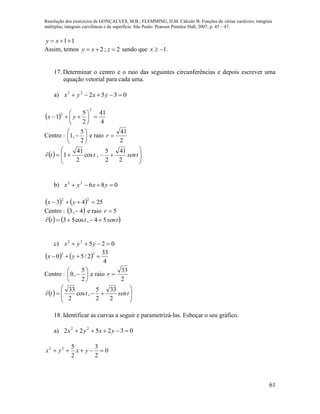 Resolução dos exercícios de GONÇALVES, M.B.; FLEMMING, D.M. Cálculo B: Funções de várias variáveis, integrais
múltiplas, integrais curvilíneas e de superfície. São Paulo: Pearson Prentice Hall, 2007, p. 45 – 47.
61
11 xy
Assim, temos 2;2  zxy sendo que 1x .
17. Determinar o centro e o raio das seguintes circunferências e depois escrever uma
equação vetorial para cada uma.
a) 035222
 yxyx
 
4
41
2
5
1
2
2






 yx
Centro : 






2
5
,1 e raio
2
41
r
  







 tsenttr
2
41
2
5
,cos
2
41
1

b) 08622
 yxyx
    2543
22
 yx
Centro :  4,3  e raio 5r
   tsenttr 54,cos53 

c) 02522
 yyx
   
4
33
2/50
22
 yx
Centro : 






2
5
,0 e raio
2
33
r
  







 tsenttr
2
33
2
5
,cos
2
33
18. Identificar as curvas a seguir e parametrizá-las. Esboçar o seu gráfico.
a) 032522 22
 yxyx
0
2
3
2
522
 yxyx
 