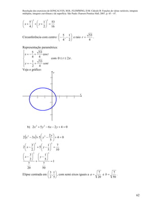 Resolução dos exercícios de GONÇALVES, M.B.; FLEMMING, D.M. Cálculo B: Funções de várias variáveis, integrais
múltiplas, integrais curvilíneas e de superfície. São Paulo: Pearson Prentice Hall, 2007, p. 45 – 47.
62
2 2
5 1 53
4 2 16
x y
   
      
   
Circunferência com centro: 






2
1
,
4
5
e raio
4
53
r .
Representação paramétrica:








senty
tx
4
53
2
1
cos
4
53
4
5
com 20  t .
Veja o gráfico:
-3 -2 -1 1 2 3
-3
-2
-1
1
2
3
x
y
b) 042652 22
 yxyx
  04
5
2
532 22







y
yxx
10
7
5
1
5
2
3
2
22












 yx
1
50
7
5
1
20
7
2
3
22















 yx
Elipse centrada em 





5
1
,
2
3
, com semi eixos iguais a
20
7
a e
50
7
b .
 
