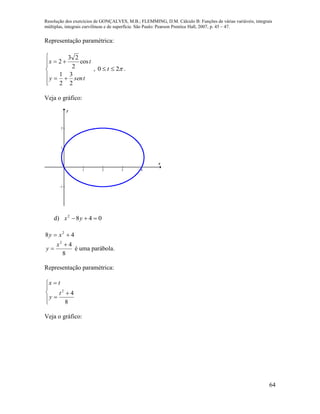 Resolução dos exercícios de GONÇALVES, M.B.; FLEMMING, D.M. Cálculo B: Funções de várias variáveis, integrais
múltiplas, integrais curvilíneas e de superfície. São Paulo: Pearson Prentice Hall, 2007, p. 45 – 47.
64
Representação paramétrica:








tseny
tx
2
3
2
1
cos
2
23
2
, 20  t .
Veja o gráfico:
1 2 3 4
-1
1
2
x
y
d) 0482
 yx
48 2
 xy
8
42


x
y é uma parábola.
Representação paramétrica:








8
42
t
y
tx
Veja o gráfico:
 