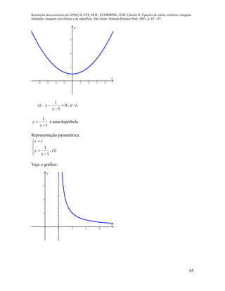 Resolução dos exercícios de GONÇALVES, M.B.; FLEMMING, D.M. Cálculo B: Funções de várias variáveis, integrais
múltiplas, integrais curvilíneas e de superfície. São Paulo: Pearson Prentice Hall, 2007, p. 45 – 47.
65
-4 -3 -2 -1 1 2 3 4
1
2
3
x
y
e) 0
1
1



x
y , x>1.
1
1


x
y é uma hipérbole.
Representação paramétrica:








1,
1
1
t
t
y
tx
Veja o gráfico:
1 2 3 4
1
2
3
x
y
 