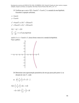 Resolução dos exercícios de GONÇALVES, M.B.; FLEMMING, D.M. Cálculo B: Funções de várias variáveis, integrais
múltiplas, integrais curvilíneas e de superfície. São Paulo: Pearson Prentice Hall, 2007, p. 45 – 47.
66
19. Verificar que a curva   jthsenithtr

5cos3  é a metade de uma hipérbole.
Encontrar a equação cartesiana.
thseny
thx
5
cos3


2 2 2 2
2 2 2 2
9cos 25 225cos
25 9 225
x h t x h t
y senh t y senh t
  
  
hipérboleumaÉ
yx
yx


1
259
225925
22
22
3cos31cos  thxht , dessa forma vamos ter a metade da hipérbole.
Veja o gráfico:
        








x
y
20. Determinar uma representação paramétrica da reta que passa pelo ponto A, na
direção do vetor b

, onde:
a) 





2,
2
1
,1A e jib

 2 .
   
  kjtit
ttr


2
2
1
21
0,1,22,
2
1
,1














 