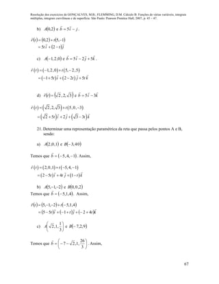 Resolução dos exercícios de GONÇALVES, M.B.; FLEMMING, D.M. Cálculo B: Funções de várias variáveis, integrais
múltiplas, integrais curvilíneas e de superfície. São Paulo: Pearson Prentice Hall, 2007, p. 45 – 47.
67
b)  2,0A e jib 

5 .
     
 jtit
ttr




25
1,52,0
c)  0,2,1A e kjib

525  .
     
   
1,2,0 5, 2,5
1 5 2 2 5
r t t
t i t j t k
   
     
d)    3,2,2tr

e kib

35 
     
   
2,2, 3 5,0, 3
2 5 2 3 3
r t t
t i j t k
  
    
21. Determinar uma representação paramétrica da reta que passa pelos pontos A e B,
sendo:
a)  1,0,2A e  04,3B
Temos que  1,4,5 b

. Assim,
     
   
2,0,1 5,4, 1
2 5 4 1
r t t
t i t j t k
   
    
b)  2,1,5 A e  2,0,0B
Temos que  4,1,5b

. Assim,
     
     ktjtit
ttr


42155
4,1,52,1,5


c) 





3
1
,1,2A e  9,2,7B
Temos que 






3
26
,1,27b

. Assim,
 