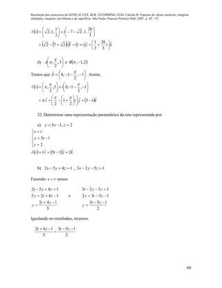Resolução dos exercícios de GONÇALVES, M.B.; FLEMMING, D.M. Cálculo B: Funções de várias variáveis, integrais
múltiplas, integrais curvilíneas e de superfície. São Paulo: Pearson Prentice Hall, 2007, p. 45 – 47.
68
 
     ktjtit
ttr






















3
26
3
1
1272
3
26
,1,27
3
1
,1,2
d) 





3,
2
,

A e  2,1,B
Temos que 





 1,
2
1,0

b

. Assim,
 
 ktjti
ttr




























3
2
1
2
1,
2
1,03,
2
,




22. Determinar uma representação paramétrica da reta representada por:
a) 2,15  zxy








2
15
z
ty
tx
    kjtittr

215  .
b) 1523,1452  zyxzyx
Fazendo tx  temos
5
142
1425
1452




zt
y
zty
zyt
e
2
153
1532
1523




zt
y
zty
zyt
Igualando os resultados, teremos:
2
153
5
142 

 ztzt
 