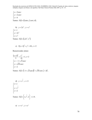 Resolução dos exercícios de GONÇALVES, M.B.; FLEMMING, D.M. Cálculo B: Funções de várias variáveis, integrais
múltiplas, integrais curvilíneas e de superfície. São Paulo: Pearson Prentice Hall, 2007, p. 45 – 47.
70








4
2
cos2
z
tseny
tx
Temos:    4,2,cos2 tsenttr 

.
b) 32
,2 xzxy 








3
2
2
tz
ty
tx
Temos:    32
,2, ttttr 

.
c)  
2 2
2 1 10 , 2x y z   
Reescrevendo, temos:
  1
105
1 22

 yx
, z=2









2
10
cos51
z
tseny
tx
Temos:     kjtsenittr

210cos51  .
d) 2,2
1
 zxy










2
2
1
z
ty
tx
Temos:   







 2,, 2
1
tttr

0t .
e) xy
ezex  ,
 