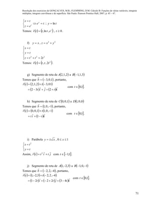 Resolução dos exercícios de GONÇALVES, M.B.; FLEMMING, D.M. Cálculo B: Funções de várias variáveis, integrais
múltiplas, integrais curvilíneas e de superfície. São Paulo: Pearson Prentice Hall, 2007, p. 45 – 47.
71





t
ez
tx
tytey
ln
Temos:    t
etttr ,ln,

, 0t .
f) 22
, yxzxy 








222
2tttz
ty
tx
Temos:    2
2,, ttttr 

.
g) Segmento de reta de  2,1,2A a  3,1,1B
Temos que  1,0,3b

, portanto,
     
   ktjit
ttr




232
10,32,1,2
com  1,0t .
h) Segmento de reta de  1,0,0C a  0,0,1D
Temos que  1,0,1 b

, portanto,
     
 ktit
ttr




1
1,0,11,0,0
com  1,0t .
i) Parábola 10,  xxy





ty
tx 2
Assim,   jtittr

 2
com  1,1t .
j) Segmento de reta de  3,2,1 A a  1,0,1 B
Temos que  4,2,2 b

, portanto,
     
     ktjtit
ttr


432221
4,2,23,2,1


com  1,0t .
 