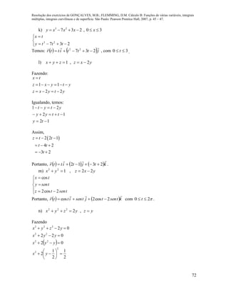 Resolução dos exercícios de GONÇALVES, M.B.; FLEMMING, D.M. Cálculo B: Funções de várias variáveis, integrais
múltiplas, integrais curvilíneas e de superfície. São Paulo: Pearson Prentice Hall, 2007, p. 45 – 47.
72
k) 30,237 23
 xxxxy





237 23
ttty
tx
Temos:    jtttittr

237 22
 , com 30  t .
l) yxzzyx 2,1 
Fazendo:
ytyxz
ytyxz
tx
22
11



Igualando, temos:
12
12
21



ty
ttyy
ytyt
Assim,
 2 2 1
4 2
3 2
z t t
t t
t
  
  
  
Portanto,      ktjtittr

2312  .
m) yxzyx 22,122









tsentz
tseny
tx
2cos2
cos
Portanto,    ktsentjtsenittr

2cos2cos  com 20  t .
n) yzyzyx  ,2222
Fazendo
 
2
1
2
1
2
02
022
02
2
2
22
22
222










yx
yyx
yyx
yzyx
 