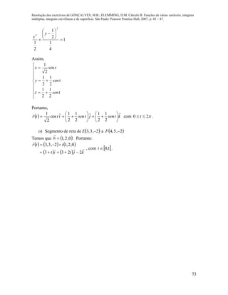 Resolução dos exercícios de GONÇALVES, M.B.; FLEMMING, D.M. Cálculo B: Funções de várias variáveis, integrais
múltiplas, integrais curvilíneas e de superfície. São Paulo: Pearson Prentice Hall, 2007, p. 45 – 47.
73
1
4
1
2
1
2
1
2
2









y
x
Assim,












tsenz
tseny
tx
2
1
2
1
2
1
2
1
cos
2
1
Portanto,
  ktsenjtsenittr














2
1
2
1
2
1
2
1
cos
2
1
com 20  t .
o) Segmento de reta de  2,3,3 E a  2,5,4 F
Temos que  0,2,1b

. Portanto:
     
    kjtit
ttr


2233
0,2,12,3,3


, com  1,0t .
 