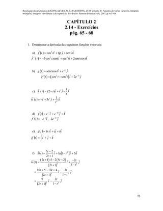 Resolução dos exercícios de GONÇALVES, M.B.; FLEMMING, D.M. Cálculo B: Funções de várias variáveis, integrais
múltiplas, integrais curvilíneas e de superfície. São Paulo: Pearson Prentice Hall, 2007, p. 65 –68.
73
CAPÍTULO 2
2.14 - Exercícios
pág. 65 - 68
1. Determinar a derivada das seguintes funções vetoriais:
a)   3 2
cos tgt senf t ti j tk  
 ' 2 2
3cos .sent sec 2sen cosf t t i tj t tk   
b)   2
sen cos t
g t t ti e j
 
   2 2 2
' cos sen 2 t
g t t t i e j
  
c)   3 1
(2 )h t t i t j k
t
   
  k
t
jtith

2
2' 1
3 
d)   kjeietf tt

  2
  jeietf tt
 2'
2 

e)   ktjtittg

 ln
  kji
t
tg


1'
f)     kjti
t
t
th

51ln
12
25 2




   
 
'
2 2
2 1 .5 2 5 2 2
( )
12 1
t t t
h t i j
tt
   
 

 
j
t
t
i
t
tt 
22
1
2
12
410510





 
j
t
t
i
t

22
1
2
12
9




 
