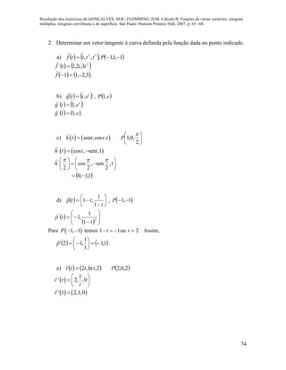 Resolução dos exercícios de GONÇALVES, M.B.; FLEMMING, D.M. Cálculo B: Funções de várias variáveis, integrais
múltiplas, integrais curvilíneas e de superfície. São Paulo: Pearson Prentice Hall, 2007, p. 65 –68.
74
2. Determinar um vetor tangente à curva definida pela função dada no ponto indicado.
a)      1,1,1,,, 32
 Pttttf

   2'
3,2,1 tttf 

   3,2,11 f

.
b)    t
ettg ,

,  eP ,1
   t
etg ,1'


   eg ,11'


.
c)    sen ,cos ,h t t t t 





2
,0,1

P
   '
cos , sen ,1h t t t 
'
cos , sen ,1
2 2 2
h
     
    
   
 1,1,0  .
d)   







t
ttp
1
1
,1

,  1,1 P
 
  








 2
'
1
1
,1
t
tp

Para  1, 1P   temos 1 1t   ou 2t . Assim,
   1,1
1
1
,12' 





p

.
e)    2,ln,2 tttr 

 2,0,2P
 
1
' 2, ,0r t
t
 
  
 
   ' 1 2,1,0r 
 