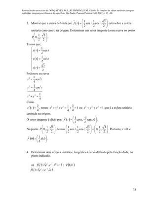 Resolução dos exercícios de GONÇALVES, M.B.; FLEMMING, D.M. Cálculo B: Funções de várias variáveis, integrais
múltiplas, integrais curvilíneas e de superfície. São Paulo: Pearson Prentice Hall, 2007, p. 65 –68.
75
3. Mostrar que a curva definida por  
1 1 3
sen , cos ,
2 2 2
f t t t
  
   
 
está sobre a esfera
unitária com centro na origem. Determinar um vetor tangente à essa curva no ponto








2
3
,
2
1
,0P .
Temos que;
 
 
 
1
sen
2
1
cos
2
3
2
x t t
y t t
z t









Podemos escrever
2 2
2 2
2 2
1
sen
4
1
cos
4
1
4
x t
y t
x y


 
Como
 2 3
4
z t  , temos 2 2 2 1 3
1
4 4
x y z     ou 1222
 zyx que é a esfera unitária
centrada na origem.
O vetor tangente é dado por:  ' 1 1
cos , sen ,0
2 2
f t t t
 
  
 
.
No ponto
1 3
0, ,
2 2
P
 
  
 
, temos
1 1 3 1 3
sen , cos , 0, ,
2 2 2 2 2
t t
   
      
   
. Portanto, 0t  e
  





 0,0,
2
1
0'
f

.
4. Determinar dois vetores unitários, tangentes à curva definida pela função dada, no
ponto indicado.
a)      1,1,1;1,, 2
Pteetf tt
 

   teetf tt
2,, 


 