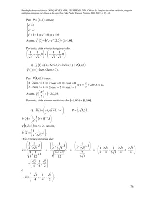 Resolução dos exercícios de GONÇALVES, M.B.; FLEMMING, D.M. Cálculo B: Funções de várias variáveis, integrais
múltiplas, integrais curvilíneas e de superfície. São Paulo: Pearson Prentice Hall, 2007, p. 65 –68.
76
Para  1,1,1P , temos:
2 2
1
1
1 1 0 0
t
t
e
e
t t t

 


      
Assim,      0,1,10.2,,0 00'
 
eef

.
Portanto, dois vetores tangentes são:






 0,
2
1
,
2
1
e 





 0,
2
1
,
2
1
.
b)    4 2cos ,2 2sen ,1g t t t   ;  1,4,4P
   '
2sen ,2cos ,0g t t t  .
Para  1,4,4P temos:
4 2cos 4
2 2sen 4
t
t
 

  
 2cos 0
2sen 2
t
t

 
 cos 0
sen 1
t
t


 kkt ,2
2


.
Assim,  0,0,2
2
'






g

.
Portanto, dois vetores unitários são: 0,0,1 e  0,0,1 .
c)   





 1,1,
2
1
tttth

 3,3,1P
    







1,1
2
1
,
2
1 21'
tth

  23,3,1  tP . Assim,
  





 1,
32
1
,
2
1
2'
h

.
Dois vetores unitários são:
1 1 1 1 1 1
, ,1 , ,1 , ,1
2 2 2 1 2 3 1 2 3 2 32 3 2 3 2 3
, ,1
4 2 4 4 41 1 3 1 12 2 3
1
2 34 12 12
u
     
                        









2
3
,
4
1
,
4
3
e
3 1 3
, ,
4 4 2
u
 
      
 
.
 
