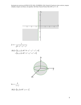 Resolução dos exercícios de GONÇALVES, M.B.; FLEMMING, D.M. Cálculo B: Funções de várias variáveis, integrais
múltiplas, integrais curvilíneas e de superfície. São Paulo: Pearson Prentice Hall, 2007, p. 18 – 20.
8
-6 -4 -2 2 4 6
-4
-2
2
4
x
y
j)
222
9
1
zyx
w


    
  9/,,
09/,,
2223
2223


zyxzyx
zyxzyxwD
3
3
y
x
z
3
k)
yx
z


4
    xyyxzD  /, 2
 