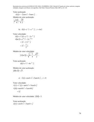 Resolução dos exercícios de GONÇALVES, M.B.; FLEMMING, D.M. Cálculo B: Funções de várias variáveis, integrais
múltiplas, integrais curvilíneas e de superfície. São Paulo: Pearson Prentice Hall, 2007, p. 65 –68.
78
Vetor aceleração:
  2cos 5sena t t i t j   .
Módulo do vetor aceleração:
 
2
29
4


a

.
b)   jeietr tt
 2
 ; 2lnt
Vetor velocidade:
    jeietrtv tt
 2'
2 

  2ln22ln
22ln 
 eiev

ji
 2
2.22 

ji

2
1
2  .
Módulo do vetor velocidade:
 
1 17
ln 2 4
4 2
v    .
Vetor aceleração:
  jeieta tt
 2
4 
 .
Módulo do vetor aceleração:
  52ln a

.
c)   cos 3senr t h t i ht j  ; 0t
Vetor velocidade:
   '
sen 3cosv t r t h i ht j  
 0 sen 0 3cos 0v h i h j 
j

3
Módulo do vetor velocidade:   30 v

.
Vetor aceleração:
  cos 3sena t ht i h j  
 