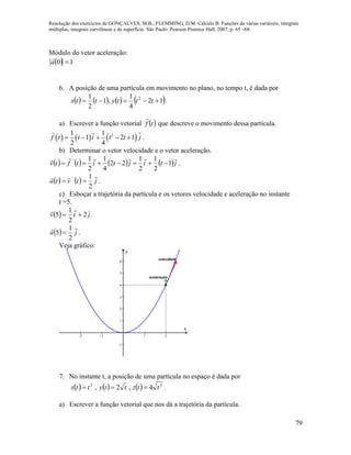 Resolução dos exercícios de GONÇALVES, M.B.; FLEMMING, D.M. Cálculo B: Funções de várias variáveis, integrais
múltiplas, integrais curvilíneas e de superfície. São Paulo: Pearson Prentice Hall, 2007, p. 65 –68.
79
Módulo do vetor aceleração:
  10 a

6. A posição de uma partícula em movimento no plano, no tempo t, é dada por
       12
4
1
,1
2
1 2
 tttyttx .
a) Escrever a função vetorial  tf

que descreve o movimento dessa partícula.
     21 1
1 2 1
2 4
f t t i t t j     .
b) Determinar o vetor velocidade e o vetor aceleração.
       jtijtitftv

1
2
1
2
1
22
4
1
2
1'
 .
    jtvta

2
1'
 .
c) Esboçar a trajetória da partícula e os vetores velocidade e aceleração no instante
t =5.
  jiv 2
2
1
5 

.
  ja

2
1
5  .
Veja gráfico:
-2 -1 1 2
-1
1
2
3
4
5
6
x
y
velocidade
aceleração
7. No instante t, a posição de uma partícula no espaço é dada por
      32
4,2, ttzttyttx  .
a) Escrever a função vetorial que nos dá a trajetória da partícula.
 