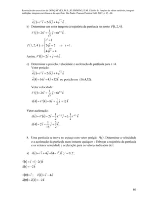 Resolução dos exercícios de GONÇALVES, M.B.; FLEMMING, D.M. Cálculo B: Funções de várias variáveis, integrais
múltiplas, integrais curvilíneas e de superfície. São Paulo: Pearson Prentice Hall, 2007, p. 65 –68.
80
  ktjtittr
 32
42 

.
b) Determinar um vetor tangente à trajetória da partícula no ponto  4,2,1P .
  ktj
t
ittr
 21
6
1
2'  .
 
2
3
1
1,2,4 2 2 1
4 4
t
P t t
t
 

   


.
Assim,   kjir

621'  .
c) Determinar a posição, velocidade e aceleração da partícula para t =4.
Vetor posição:
  ktjtittr
 32
42 

  kjir

324164 

ou posição em (16,4,32).
Vetor velocidade:
  ktj
t
ittr
 21
6
1
2' 
    kjirv

12
2
1
84'4 
Vetor aceleração:
    ktjtitvta
 2123
2
1
.6
2
1
2' 

  kjia

2
3
16
1
24  .
8. Uma partícula se move no espaço com vetor posição  tr

. Determinar a velocidade
e a aceleração da partícula num instante qualquer t. Esboçar a trajetória da partícula
e os vetores velocidade e aceleração para os valores indicados de t.
a)     ;2;0;44 2
 tktjittr

   ktitv

2
  kta

2
    kiviv

42;0 
    kaa

220 
 